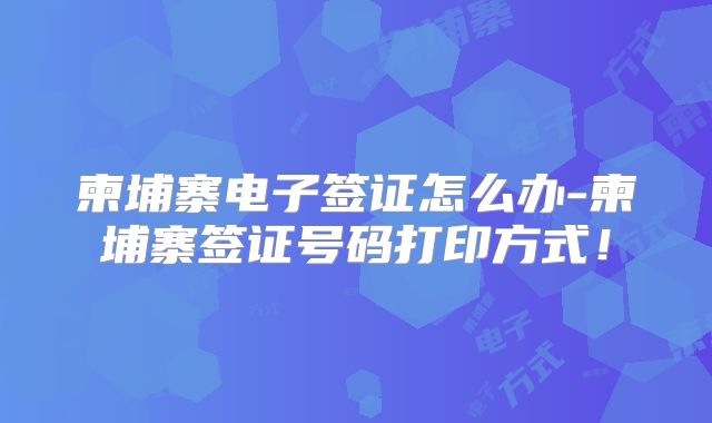 柬埔寨电子签证怎么办-柬埔寨签证号码打印方式！
