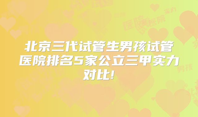 北京三代试管生男孩试管医院排名5家公立三甲实力对比!