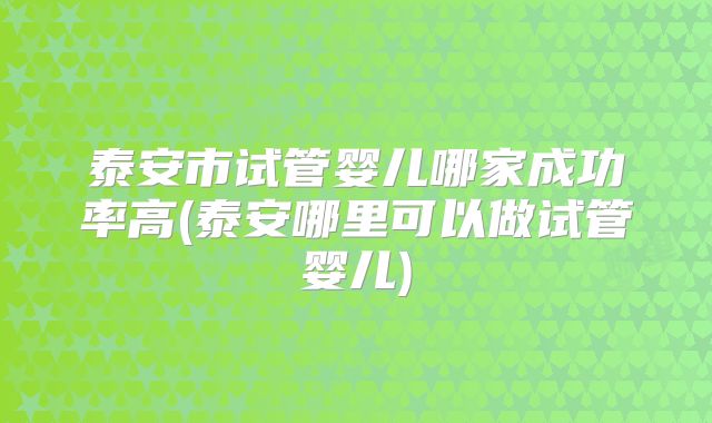 泰安市试管婴儿哪家成功率高(泰安哪里可以做试管婴儿)