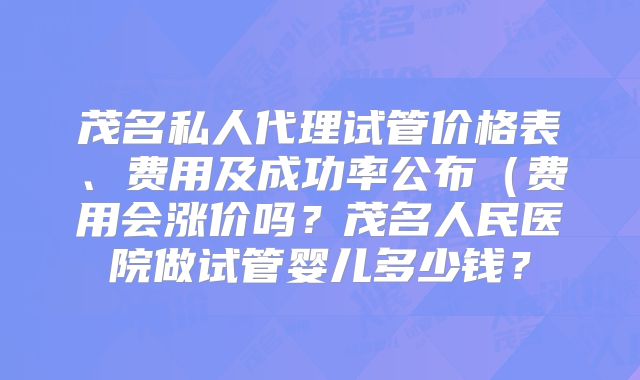 茂名私人代理试管价格表、费用及成功率公布(费用会涨价吗?茂名人民医院做试管婴儿多少钱?