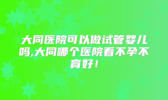 大同医院可以做试管婴儿吗,大同哪个医院看不孕不育好！