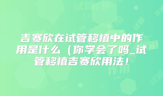 吉赛欣在试管移植中的作用是什么(你学会了吗_试管移植吉赛欣用法!