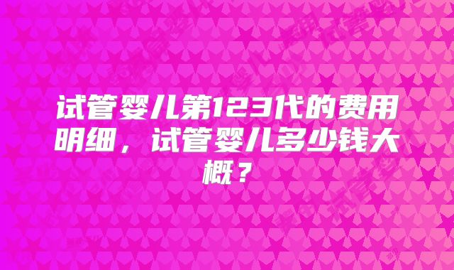 试管婴儿第123代的费用明细,试管婴儿多少钱大概?