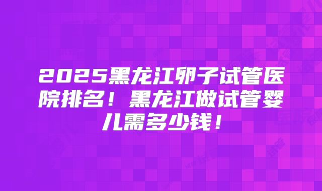 2025黑龙江卵子试管医院排名！黑龙江做试管婴儿需多少钱！