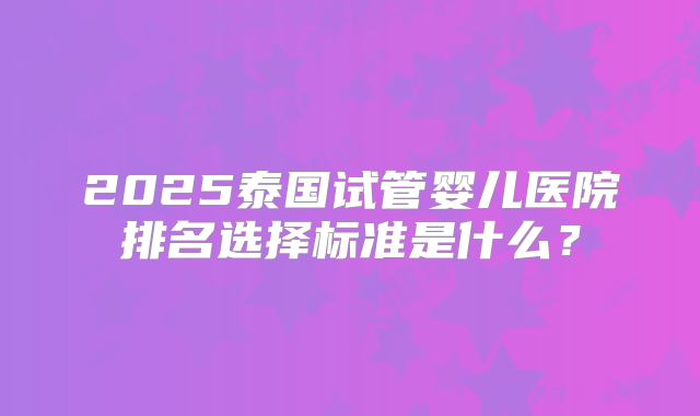 2025泰国试管婴儿医院排名选择标准是什么？