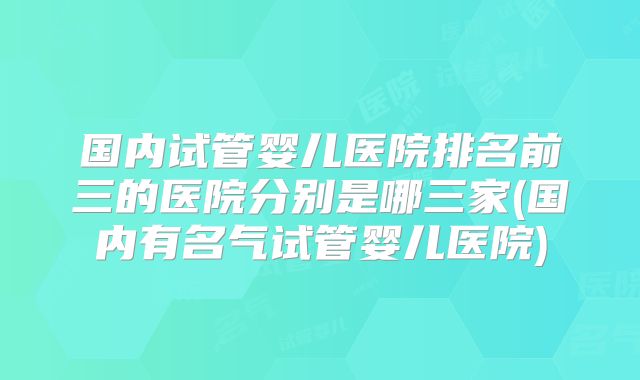 国内试管婴儿医院排名前三的医院分别是哪三家(国内有名气试管婴儿医院)