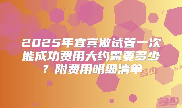 2025年宜宾做试管一次能成功费用大约需要多少？附费用明细清单