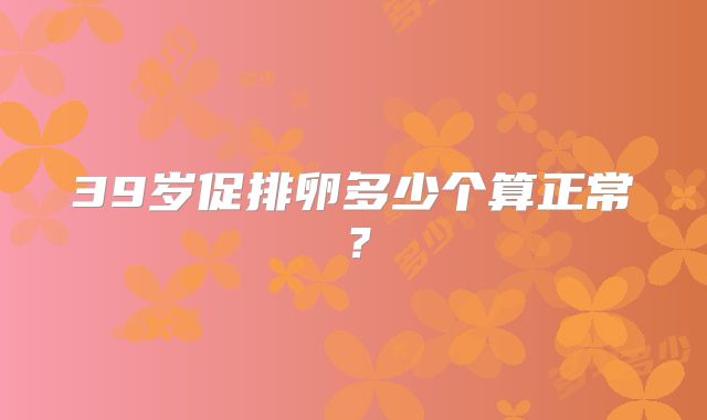 39岁促排卵多少个算正常？