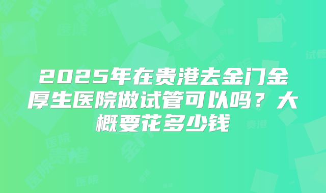 2025年在贵港去金门金厚生医院做试管可以吗?大概要花多少钱