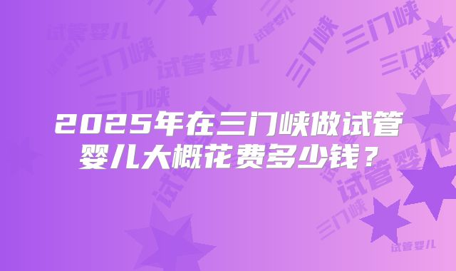 2025年在三门峡做试管婴儿大概花费多少钱？