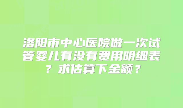 洛阳市中心医院做一次试管婴儿有没有费用明细表？求估算下金额？