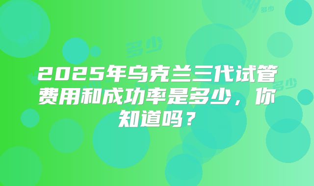 2025年乌克兰三代试管费用和成功率是多少，你知道吗？