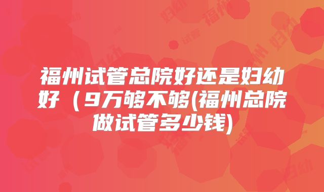 福州试管总院好还是妇幼好（9万够不够(福州总院做试管多少钱)