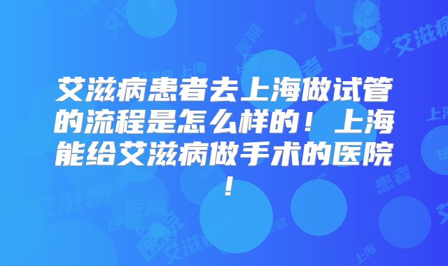 艾滋病患者去上海做试管的流程是怎么样的！上海能给艾滋病做手术的医院！