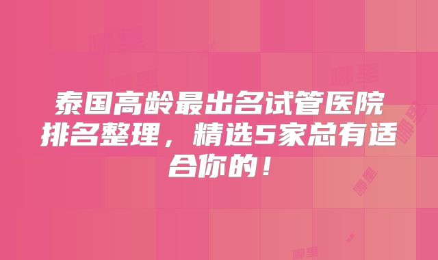 泰国高龄最出名试管医院排名整理，精选5家总有适合你的！