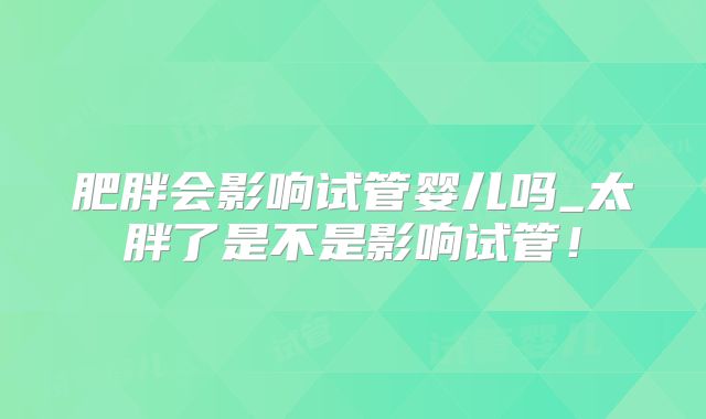 肥胖会影响试管婴儿吗_太胖了是不是影响试管！