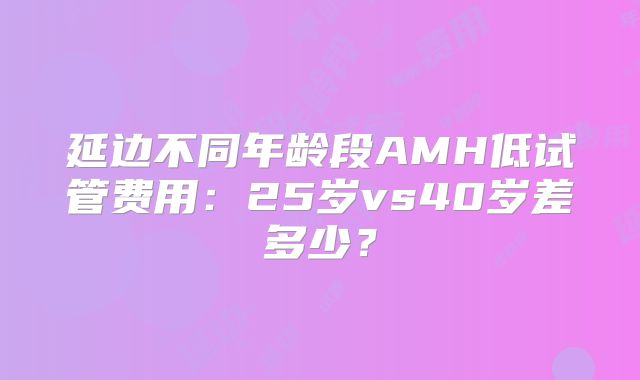 延边不同年龄段AMH低试管费用：25岁vs40岁差多少？