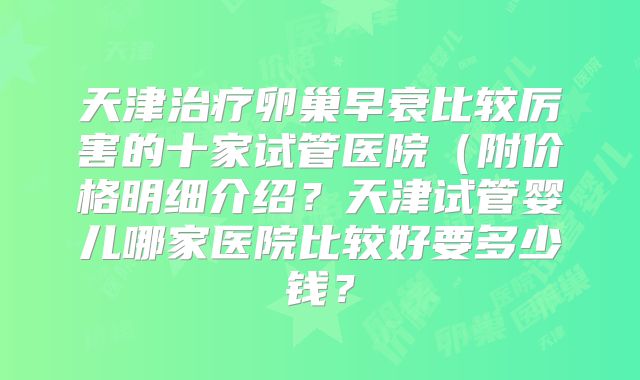 天津治疗卵巢早衰比较厉害的十家试管医院（附价格明细介绍？天津试管婴儿哪家医院比较好要多少钱？