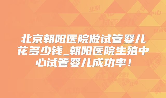 北京朝阳医院做试管婴儿花多少钱_朝阳医院生殖中心试管婴儿成功率!