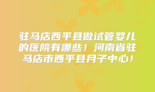 驻马店西平县做试管婴儿的医院有哪些！河南省驻马店市西平县月子中心！