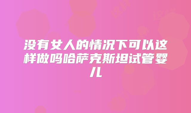 没有女人的情况下可以这样做吗哈萨克斯坦试管婴儿