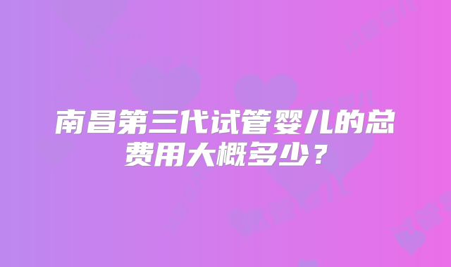南昌第三代试管婴儿的总费用大概多少?