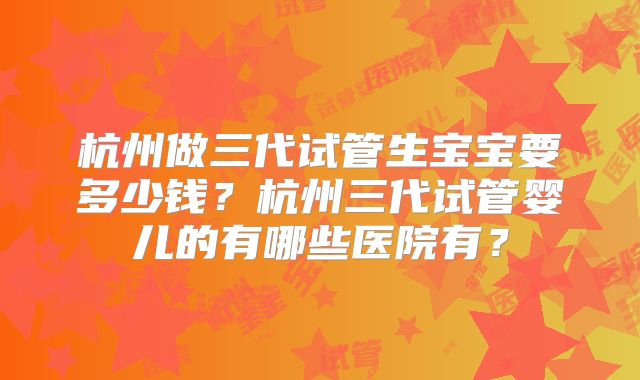 杭州做三代试管生宝宝要多少钱？杭州三代试管婴儿的有哪些医院有？