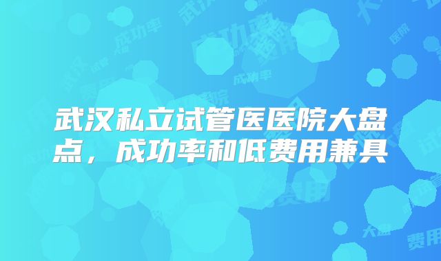 武汉私立试管医医院大盘点,成功率和低费用兼具