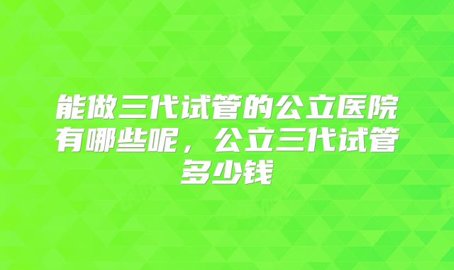 能做三代试管的公立医院有哪些呢,公立三代试管多少钱