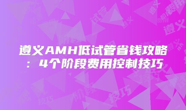 遵义AMH低试管省钱攻略：4个阶段费用控制技巧