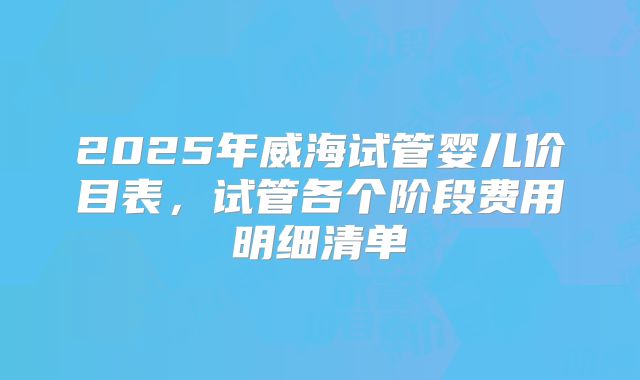 2025年威海试管婴儿价目表,试管各个阶段费用明细清单
