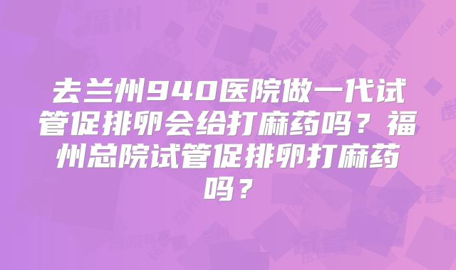去兰州940医院做一代试管促排卵会给打麻药吗？福州总院试管促排卵打麻药吗？