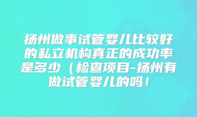 扬州做事试管婴儿比较好的私立机构真正的成功率是多少(检查项目-扬州有做试管婴儿的吗!
