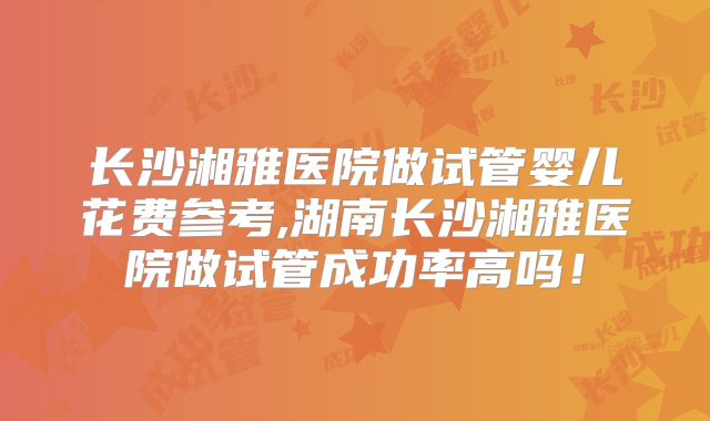 长沙湘雅医院做试管婴儿花费参考,湖南长沙湘雅医院做试管成功率高吗！