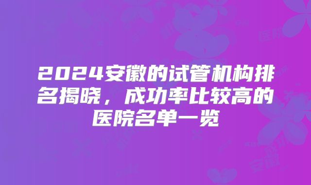 2024安徽的试管机构排名揭晓，成功率比较高的医院名单一览