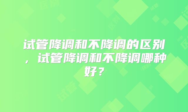 试管降调和不降调的区别,试管降调和不降调哪种好?
