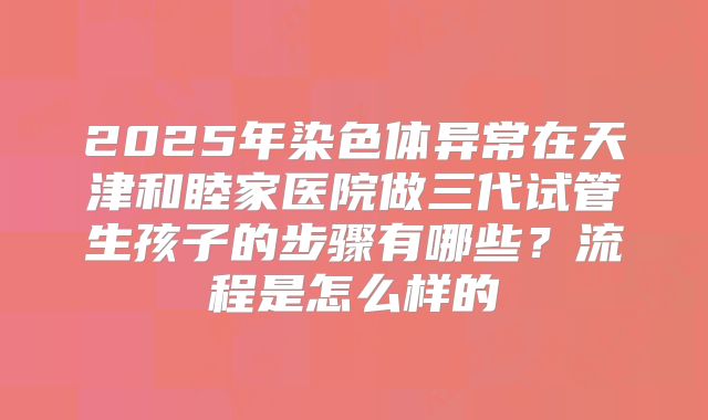 2025年染色体异常在天津和睦家医院做三代试管生孩子的步骤有哪些?流程是怎么样的