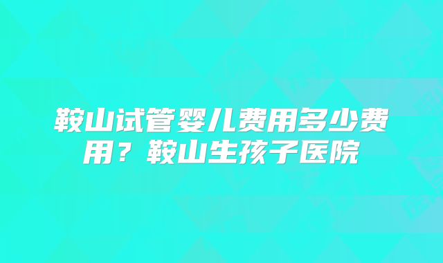 鞍山试管婴儿费用多少费用？鞍山生孩子医院