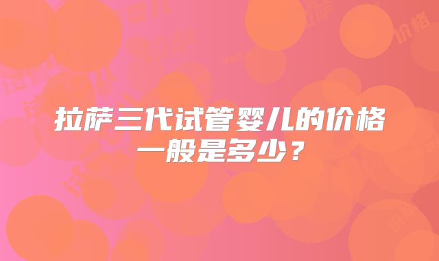 拉萨三代试管婴儿的价格一般是多少？