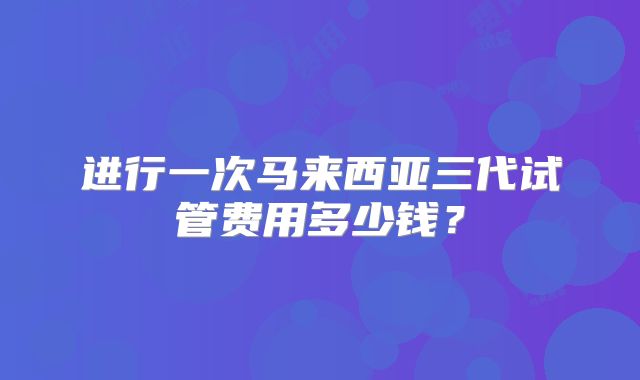 进行一次马来西亚三代试管费用多少钱？