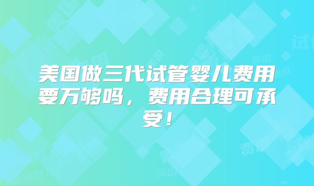 美国做三代试管婴儿费用要万够吗,费用合理可承受!