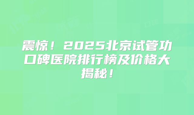 震惊！2025北京试管功口碑医院排行榜及价格大揭秘！