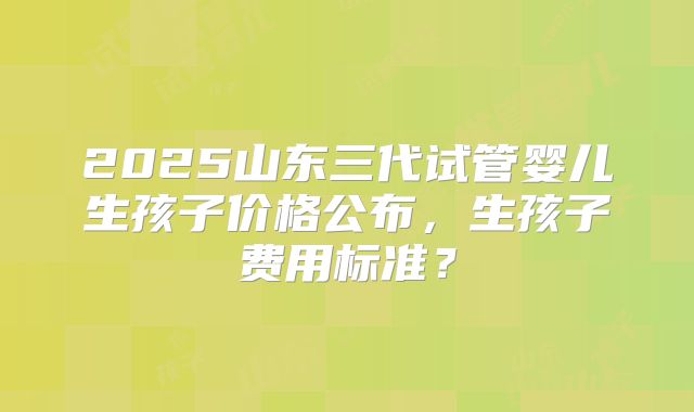 2025山东三代试管婴儿生孩子价格公布，生孩子费用标准？