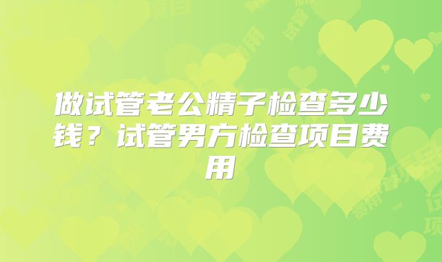 做试管老公精子检查多少钱?试管男方检查项目费用