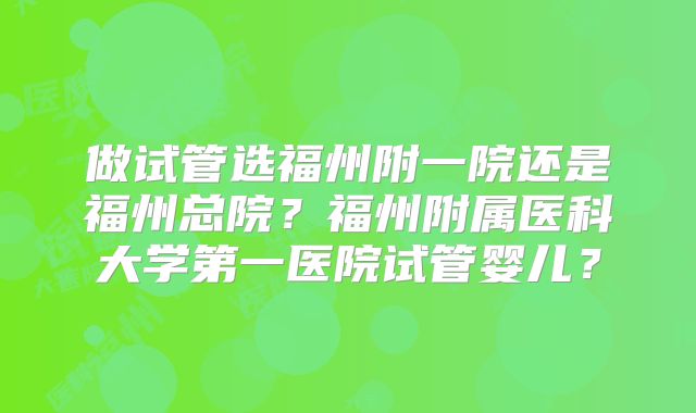 做试管选福州附一院还是福州总院?福州附属医科大学第一医院试管婴儿?