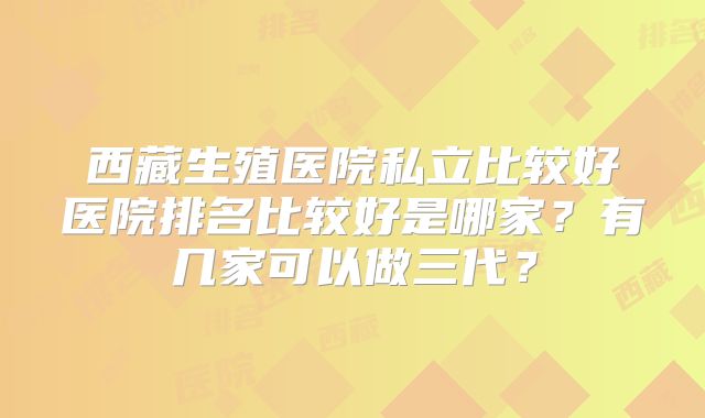 西藏生殖医院私立比较好医院排名比较好是哪家？有几家可以做三代？