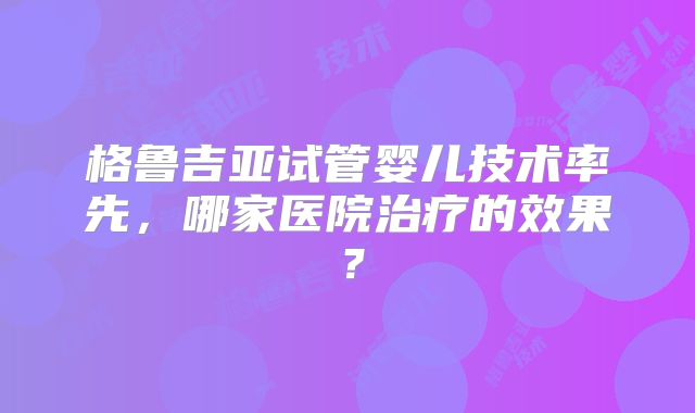 格鲁吉亚试管婴儿技术率先，哪家医院治疗的效果？
