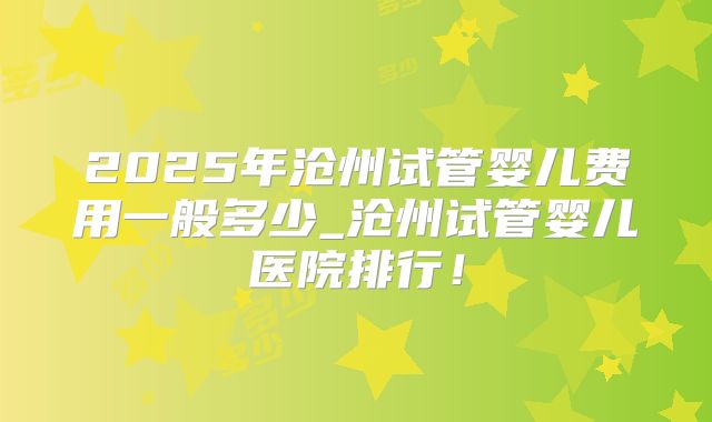 2025年沧州试管婴儿费用一般多少_沧州试管婴儿医院排行！