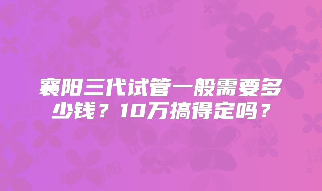 襄阳三代试管一般需要多少钱？10万搞得定吗？