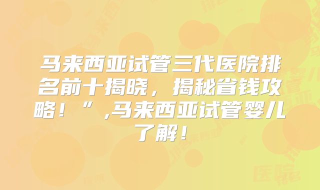 马来西亚试管三代医院排名前十揭晓,揭秘省钱攻略!”,马来西亚试管婴儿了解!